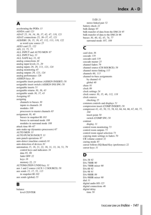 Page 141Index  A - D
 TASCAM DM-24 Index - 141
A
accelerating the PODs 13
AD/DA card 123
ADAT 25, 34, 34, 36, 37, 42, 47, 118, 121
ADAT connections 25, 36–37, 47, 121
AES/EBU 26, 35, 39, 47, 112, 113, 118, 122
as word sync source 25
AES3 card 25, 122
AFL 23, 75, 75
ALL INPUT and AUTO MON 87
ALL INPUT key 33
ALL SAFE key 33, 82
analog connections 44
analog input levels 21, 29
analog inputs 29, 29, 113, 123, 124
analog monitoring 45
analog outputs 29, 123, 124
analog performance 126
ASSIGN keys 30
assignable...