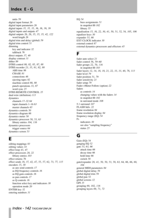 Page 142Index  E - G
Index - 142 TASCAM DM-24
units 59
digital input format 26
digital input parameters 26
digital inputs 35, 35, 35, 36, 36, 39, 39
digital inputs and outputs 47
digital outputs 26, 26, 35, 35, 35, 42, 122
word length 26
digital trim and delay (global) 59
digital trim control 51
dimming
key and indicator 32
talkback 76
direct outputs 37, 40
display contrast 31
dither 89
DTRS control 80, 82, 85, 87, 88
DTRS recorder 23, 35, 81, 82, 88
ABS time 86
CHASE 81
connections 46
ejecting tapes 82
machine...
