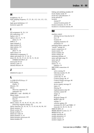 Page 143Index  H - M
 TASCAM DM-24 Index - 143
H
headphones 30, 32
high sampling frequency 25, 25, 26, 112, 114, 121, 121,
122
high-speed (definition) 113
hysteresis (gate) 66
I
I/O assignment 36, 50, 114
I/O connections 125
Inplace solo 75
inplace solo 23, 75, 76
defeat 23, 76
INPUT 33
input channels 8
input monitor 89
input options 122
input phase
phase 51, 58
input sources 38
input/return assignments 51
inputs and returns 36, 37, 38, 58
insert 29, 29, 30, 37, 43, 45, 50, 51, 58, 64
STEREO OUTPUT 29
insert...