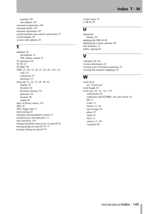 Page 145Index  T - W
 TASCAM DM-24 Index - 145
panning 109
sub channel 107
surround assignments 108
surround modes 107
surround operations 107
synchronization and control connections 47
system display 20
system-wide options 20
T
talkback 76
microphone 32
T/B volume control 32
TC generator 89
TC IN 23
TC REC 89
TDIF 25, 26, 35, 36, 37, 42, 46, 118, 121
card 121
connectors 37
interfaces 25
timecode 23, 24, 35, 48, 48, 82
display 20
flywheel 24
flywheel (frames) 24
generator 24
location 86
output 84
titles of...