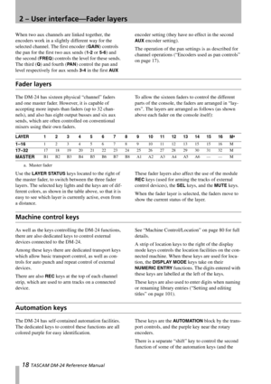 Page 182 – User interface—Fader layers
18 TASCAM DM-24 Reference Manual
When two aux channels are linked together, the 
encoders work in a slightly different way for the 
selected channel. The first encoder (
GAIN) controls 
the pan for the first two aux sends (
1-2 or 5-6) and 
the second (
FREQ) controls the level for these sends. 
The third (
Q) and fourth (PA N) control the pan and 
level respectively for aux sends 
3-4 in the first AUX encoder setting (they have no effect in the second 
AUX encoder...