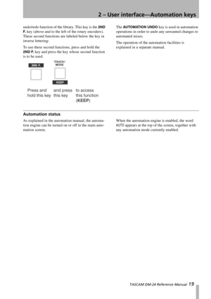 Page 192 – User interface—Automation keys
 TASCAM DM-24 Reference Manual 19
undo/redo function of the library. This key is the 2ND 
F.
 key (above and to the left of the rotary encoders). 
These second functions are labeled below the key in 
inverse lettering:
To use these second functions, press and hold the 
2ND F. key and press the key whose second function 
is to be used.The 
AUTOMATION UNDO key is used in automation 
operations in order to undo any unwanted changes to 
automated mixes.
The operation of the...