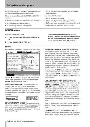 Page 2020 TASCAM DM-24 Reference Manual
3 – System-wide options
The DM-24 provides a number of options which con-
trol the overall functionality of the console.
These are accessed through the 
OPTION and DIGITAL 
screens.
Within these screens, you can (in the 
OPTION screen):
 Set up various interface preferences
 Set up the way in which soloing works Set up timecode preferences for synchronization 
with other units
and in the 
DIGITAL screen
 Set up the word sync clock
 Choose the digital input and output...