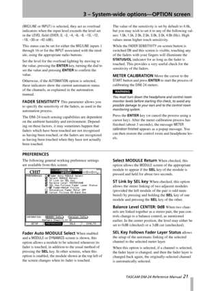 Page 213 – System-wide options—OPTION screen
 TASCAM DM-24 Reference Manual 21
(MIC/LINE or INPUT) is selected, they act as overload 
indicators when the input level exceeds the level set 
in the 
LEVEL field (OVER, 0, –2, –4, –6, –8, –10, –12,
–18, –30 or –42 (dB).
This status can be set for either the 
MIC/LINE inputs 1 
through 16 or for the 
INPUT associated with the mod-
ule, using the appropriate radio buttons.
Set the level for the overload lighting by moving to 
the value, pressing the 
ENTER key,...