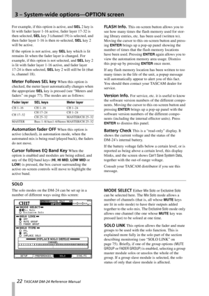 Page 223 – System-wide options—OPTION screen
22 TASCAM DM-24 Reference Manual
For example, if this option is active, and SEL 2 key is 
lit with fader layer 1-16 active, fader layer 17-32 is 
then selected, 
SEL key 3 (channel 19) is selected, and 
then fader layer 1-16 is then re-selected, 
SEL key 2 
will be active.
If the option is not active, any 
SEL key which is lit 
remains lit when the fader layer is changed. For 
example, if this option is not selected, and 
SEL key 2 
is lit with fader layer 1-16...