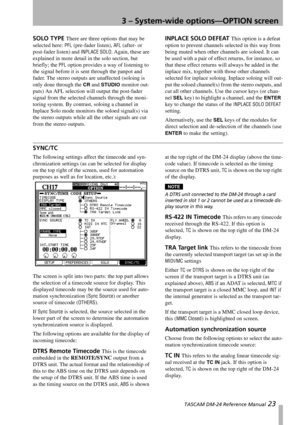 Page 233 – System-wide options—OPTION screen
 TASCAM DM-24 Reference Manual 23
SOLO TYPE There are three options that may be 
selected here: 
PFL (pre-fader listen), AFL (after- or 
post-fader listen) and 
INPLACE SOLO. Again, these are 
explained in more detail in the solo section, but 
briefly; the 
PFL option provides a way of listening to 
the signal before it is sent through the panpot and 
fader. The stereo outputs are unaffected (soloing is 
only done through the 
CR and STUDIO monitor out-
puts) An AFL...