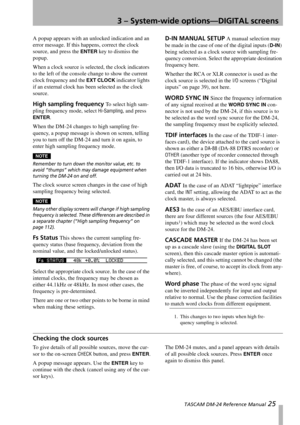 Page 253 – System-wide options—DIGITAL screens
 TASCAM DM-24 Reference Manual 25
A popup appears with an unlocked indication and an 
error message. If this happens, correct the clock 
source, and press the 
ENTER key to dismiss the 
popup.
When a clock source is selected, the clock indicators 
to the left of the console change to show the current 
clock frequency and the 
EXT CLOCK indicator lights 
if an external clock has been selected as the clock 
source.
High sampling frequency To select high sam-
pling...