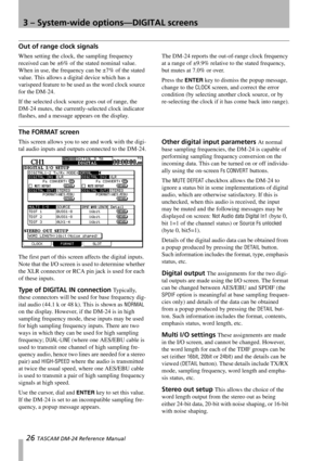 Page 263 – System-wide options—DIGITAL screens
26 TASCAM DM-24 Reference Manual
Out of range clock signals
When setting the clock, the sampling frequency 
received can be ±6% of the stated nominal value. 
When in use, the frequency can be ±7% of the stated 
value. This allows a digital device which has a 
varispeed feature to be used as the word clock source 
for the DM-24.
If the selected clock source goes out of range, the 
DM-24 mutes, the currently-selected clock indicator 
flashes, and a message appears on...