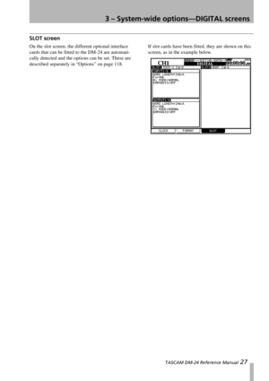 Page 273 – System-wide options—DIGITAL screens
 TASCAM DM-24 Reference Manual 27
SLOT screen
On the slot screen, the different optional interface 
cards that can be fitted to the DM-24 are automati-
cally detected and the options can be set. These are 
described separately in “Options” on page 118.If slot cards have been fitted, they are shown on this 
screen, as in the example below. 