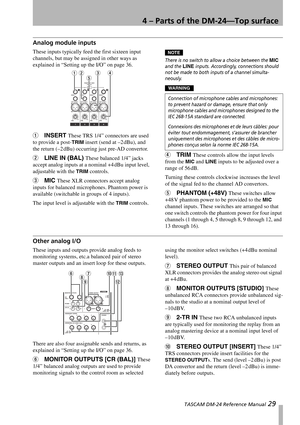 Page 294 – Parts of the DM-24—Top surface
 TASCAM DM-24 Reference Manual 29
Analog module inputs
These inputs typically feed the first sixteen input 
channels, but may be assigned in other ways as 
explained in “Setting up the I/O” on page 36.
1INSERT These TRS 1/4” connectors are used 
to provide a post-
TRIM insert (send at –2 dBu), and 
the return (–2 dBu) occurring just pre-AD convertor.
2LINE IN (BAL) These balanced 1/4” jacks 
accept analog inputs at a nominal +4 dBu input level, 
adjustable with the...