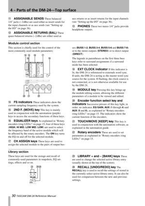 Page 304 – Parts of the DM-24—Top surface
30 TASCAM DM-24 Reference Manual
BASSIGNABLE SENDS These balanced 
1/4” jacks (–2 dBu) are used either as insert sends for 
the input channels or as aux sends (see “Setting up 
the I/O” on page 36).
CASSIGNABLE RETURNS (BAL) These 
quasi-balanced returns (–2 dBu) are either used as aux returns or as insert returns for the input channels 
(see “Setting up the I/O” on page 36).
DPHONES These two stereo 1/4” jacks provide 
headphone outputs.
Module control section
This...