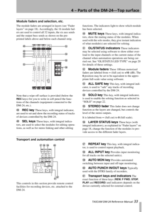 Page 334 – Parts of the DM-24—Top surface
 TASCAM DM-24 Reference Manual 33
Module faders and selection, etc.
The module faders are arranged in layers (see “Fader 
layers” on page 18). Accordingly, the 16 module fad-
ers are used to control all 32 inputs, the six aux sends 
and the output buss sends as shown on the pre-
printed labels above and below each channel strip.
Note that a wipe-off surface is provided (below the 
REC keys) for you to write in soft pencil the func-
tions of the channels (equipment...