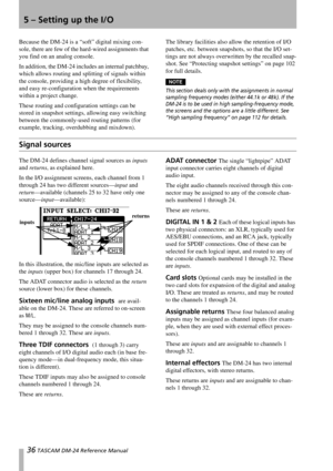 Page 3636 TASCAM DM-24 Reference Manual
5 – Setting up the I/O
Because the DM-24 is a “soft” digital mixing con-
sole, there are few of the hard-wired assignments that 
you find on an analog console. 
In addition, the DM-24 includes an internal patchbay, 
which allows routing and splitting of signals within 
the console, providing a high degree of flexibility, 
and easy re-configuration when the requirements 
within a project change.
These routing and configuration settings can be 
stored in snapshot settings,...