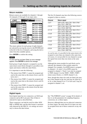 Page 395 – Setting up the I/O—Assigning inputs to channels
 TASCAM DM-24 Reference Manual 39
Return modules
Return sources are available for channels 1 through 
24 (channels 25 through 32 are input only).
The return options for each group of eight channels 
are selected by moving the cursor to the 
RETURN field 
at the left of the list of channels, and using the dial to 
select from the available options.
Press 
ENTER to confirm the setting.
NOTE
If a slot card has not been fitted, an error message 
appears....