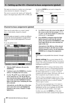 Page 405 – Setting up the I/O—Channel-to-buss assignments (global)
40 TASCAM DM-24 Reference Manual
The inputs are chosen in a similar way to the input/
return selection for channels 1 through 24. 
The cursor is moved to the “patch cord” linking the 
inputs to the digital input (either 
D IN1 or D IN2), and the dial and 
ENTER key are used to change the 
“patch” setting.
Channel-to-buss assignments (global)
These may be made either on a central “global” 
basis, or individually, channel by channel.
NOTE
Surround...