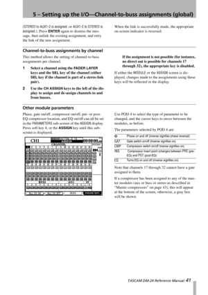 Page 415 – Setting up the I/O—Channel-to-buss assignments (global)
 TASCAM DM-24 Reference Manual 41
(STEREO to AUX1-2 is assigned. or AUX1-2 to STEREO is 
assigned.
). Press ENTER again to dismiss the mes-
sage, then unlink the existing assignment, and retry 
the link of the new assignment.When the link is successfully made, the appropriate 
on-screen indicator is reversed.
Channel-to-buss assignments by channel
This method allows the setting of channel-to-buss 
assignments per channel. 
1Select a channel...