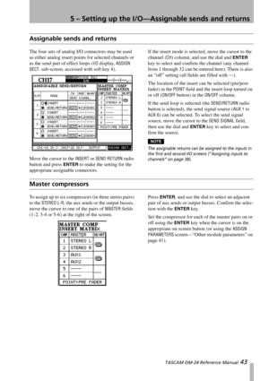 Page 435 – Setting up the I/O—Assignable sends and returns
 TASCAM DM-24 Reference Manual 43
Assignable sends and returns
The four sets of analog I/O connectors may be used 
as either analog insert points for selected channels or 
as the send part of effect loops (
I/O display, ASSIGN 
SECT.
 sub-screen, accessed with soft key 4).
Move the cursor to the 
INSERT or SEND RETURN radio 
button and press 
ENTER to make the setting for the 
appropriate assignable connectors.If the insert mode is selected, move the...