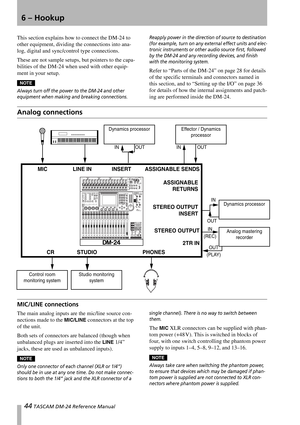 Page 4444 TASCAM DM-24 Reference Manual
6 – Hookup
This section explains how to connect the DM-24 to 
other equipment, dividing the connections into ana-
log, digital and sync/control type connections.
These are not sample setups, but pointers to the capa-
bilities of the DM-24 when used with other equip-
ment in your setup.
NOTE
Always turn off the power to the DM-24 and other 
equipment when making and breaking connections. Reapply power in the direction of source to destination 
(for example, turn on any...