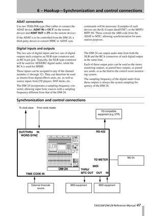 Page 476 – Hookup—Synchronization and control connections
 TASCAM DM-24 Reference Manual 47
ADAT connections
Use two TOSLINK-type fiber cables to connect the 
ADAT device (
ADAT IN to OUT on the remote 
device) and 
ADAT OUT to IN on the remote device).
If the ADAT is to be controlled from the DM-24, a 
third-party device to convert MMC to ADAT sync commands will be necessary. Examples of such 
devices are the JL Cooper dataSYNC
2, or the MOTU 
MTP AV. These convert the ABS code from the 
ADAT to MTC, allowing...