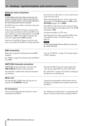 Page 486 – Hookup—Synchronization and control connections
48 TASCAM DM-24 Reference Manual
Word sync clock connections
NOTE
In every digital audio setup, there must be one, and 
only one, word sync source. If there is more than one 
source in a system, there is a risk of causing damage to 
the monitoring system (and your hearing).
The DM-24 can act as either a word sync clock mas-
ter or as a slave.
In the case of the DM-24 acting as a master for the 
system, make sure that the switch by the BNC word 
sync...