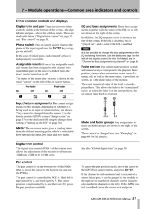 Page 517 – Module operations—Common area indicators and controls
 TASCAM DM-24 Reference Manual 51
Other common controls and displays
Digital trim and pan There are also two other 
controls visible at the bottom of the screen—the digi-
tal trim and pan—above the soft key labels. These are 
dealt with below (“Digital trim control” on page 51 
and “Pan control” on page 51.
Phase switch This on-screen switch reverses the 
phase of the input signal (use the 
ENTER key to tog-
gle on and off).
In the case of linked...