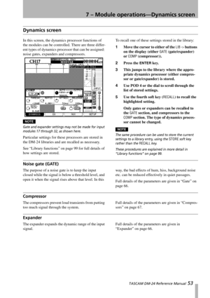 Page 537 – Module operations—Dynamics screen
 TASCAM DM-24 Reference Manual 53
Dynamics screen
In this screen, the dynamics processor functions of 
the modules can be controlled. There are three differ-
ent types of dynamics processor that can be assigned: 
noise gates, expanders and compressors.
NOTE
Gate and expander settings may not be made for input 
modules 17 through 32, as shown here. 
Particular settings for these processors are stored in 
the DM-24 libraries and are recalled as necessary.
See “Library...