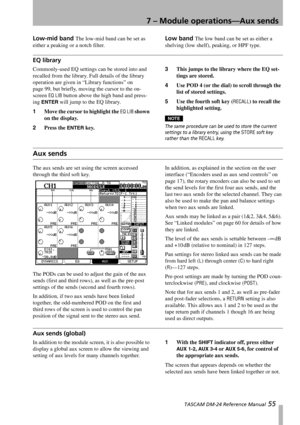 Page 557 – Module operations—Aux sends
 TASCAM DM-24 Reference Manual 55
Low-mid band The low-mid band can be set as 
either a peaking or a notch filter.Low band The low band can be set as either a 
shelving (low shelf), peaking, or HPF type.
EQ library
Commonly-used EQ settings can be stored into and 
recalled from the library. Full details of the library 
operation are given in “Library functions” on 
page 99, but briefly, moving the cursor to the on-
screen 
EQ LIB button above the high band and press-
ing...