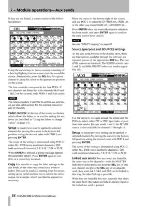Page 567 – Module operations—Aux sends
56 TASCAM DM-24 Reference Manual
If they are not linked, a screen similar to the follow-
ing appears:
Using the cursor keys to move a cursor consisting of 
a box highlighting four on-screen controls around the 
screen. Alternatively, press the 
SEL key for a given 
channel to jump the cursor to the appropriate position 
on the screen. 
The four controls correspond to the four PODs. If 
two channels are linked (as with channels 9&10 and 
11&12 on this screen), only PODs 1...