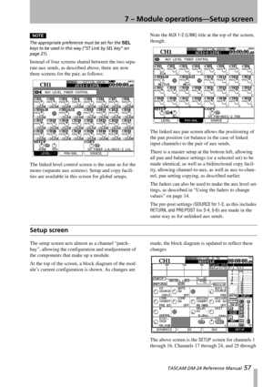 Page 577 – Module operations—Setup screen
 TASCAM DM-24 Reference Manual 57
NOTE
The appropriate preference must be set for the SEL 
keys to be used in this way (“ST Link by SEL key” on 
page 21).
Instead of four screens shared between the two sepa-
rate aux sends, as described above, there are now 
three screens for the pair, as follows:
The linked level control screen is the same as for the 
mono (separate aux screens). Setup and copy facili-
ties are available in this screen for global setups.Note the 
AUX...