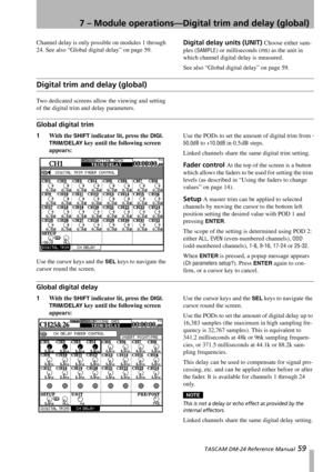 Page 597 – Module operations—Digital trim and delay (global)
 TASCAM DM-24 Reference Manual 59
Channel delay is only possible on modules 1 through 
24. See also “Global digital delay” on page 59.Digital delay units (UNIT) Choose either sam-
ples (
SAMPLE) or milliseconds (ms) as the unit in 
which channel digital delay is measured.
See also “Global digital delay” on page 59.
Digital trim and delay (global)
Two dedicated screens allow the viewing and setting 
of the digital trim and delay parameters.
Global...