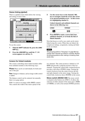 Page 617 – Module operations—Linked modules
 TASCAM DM-24 Reference Manual 61
Stereo linking (global)
There is a global screen which allows the viewing 
and setting of stereo links:
To use this screen:
1With the 
SHIFT indicator lit, press the LINK/
GRP
 key.
2Press the 
LINK/GRP key until the ST LINK 
screen appears (or soft key 3).3Use the cursor keys or the channels’ 
SEL 
keys to navigate round the screen (the cursor 
is an upward-pointing arrow – in this screen 
it is highlighting channel 3).
Linked...