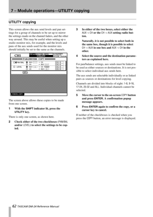 Page 627 – Module operations—UTILITY copying
62 TASCAM DM-24 Reference Manual
UTILITY copying
This screen allows the aux send levels and pan set-
tings for a group of channels to be set up to mirror 
the settings made on the channel faders, and the other 
way around. This may be useful when setting up a 
studio monitor mix, for example, and the levels and 
pans of the aux sends used for the monitor mix 
should initially be set to the same as the channels.
The screen above allows these copies to be made 
from...