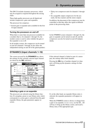 Page 63 TASCAM DM-24 Reference Manual 63
8 – Dynamics processors
The DM-24 includes dynamics processors, which 
may be assigned as required throughout the mixing 
chain.
These high-quality processors are all digital and 
include compressors, gates and expanders.
The processor list comprises:
 Sixteen gate or expander units available for the first 
16 input channels Thirty-two compressor units for channels 1 through 
32
 Six assignable output compressors for the aux 
sends, the buss masters and the stereo...