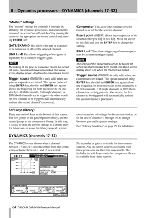 Page 648 – Dynamics processors—DYNAMICS (channels 17–32)
64 TASCAM DM-24 Reference Manual
“Master” settings
The “master” settings for channels 1 through 16, 
affecting the dynamics processors, and accessed (by 
means of on-screen “on-off switches”) by moving the 
cursor to the appropriate on-screen control and press-
ing 
ENTER, are:
GATE/EXPAND This allows the gate or expander 
to be turned on or off for the selected channel.
LINK L->R This allows triggering of two gates or 
expanders by a common trigger...