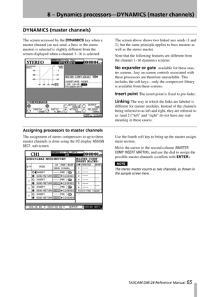 Page 658 – Dynamics processors—DYNAMICS (master channels)
 TASCAM DM-24 Reference Manual 65
DYNAMICS (master channels)
The screen accessed by the DYNAMICS key when a 
master channel (an aux send, a buss or the stereo 
master) is selected is slightly different from the 
screen displayed when a channel 1–16 is selected:The screen above shows two linked aux sends (1 and 
2), but the same principle applies to buss masters as 
well as the stereo master.
Note that the following features are different from 
the...