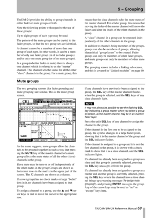 Page 69 TASCAM DM-24 Reference Manual 69
9 – Grouping
TheDM-24 provides the ability to group channels in 
either fader or mute groups or both.
Note the following points with regard to the use of 
these groups:
Up to eight groups of each type may be used.
The pattern of the mute groups can be copied to the 
fader groups, so that the two group sets are identical.
A channel cannot be a member of more than one 
group of each type. In other words, it can be a mem-
ber of only one fader group (or of no fader groups)...