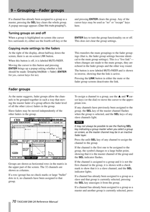 Page 709 – Grouping—Fader groups
70 TASCAM DM-24 Reference Manual
If a channel has already been assigned to a group as a 
master, pressing the 
SEL key clears the whole group. 
A popup message appears (
Clear this mute grouping?), and pressing 
ENTER clears the group. Any of the 
cursor keys may be used as “no” or “escape” keys 
here.
Turning groups on and off
When a group is highlighted on screen (the cursor 
box surrounds it), either use the fourth soft key or the ENTER key to turn the group functionality on...