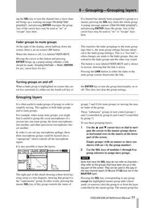 Page 719 – Grouping—Grouping layers
 TASCAM DM-24 Reference Manual 71
ing the SEL key to turn the channel into a slave chan-
nel brings up a warning message (
Re-assign fader 
grouping?
), and pressing ENTER reassigns the group. 
Any of the cursor keys may be used as “no” or 
“escape” keys here.If a channel has already been assigned to a group as a 
master, pressing the 
SEL key clears the whole group. 
A popup message appears (
Clear this fader grouping?), 
and pressing 
ENTER clears the group. Any of the...