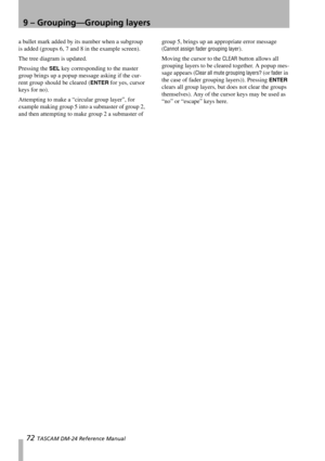 Page 729 – Grouping—Grouping layers
72 TASCAM DM-24 Reference Manual
a bullet mark added by its number when a subgroup 
is added (groups 6, 7 and 8 in the example screen).
The tree diagram is updated.
Pressing the 
SEL key corresponding to the master 
group brings up a popup message asking if the cur-
rent group should be cleared (
ENTER for yes, cursor 
keys for no).
Attempting to make a “circular group layer”, for 
example making group 5 into a submaster of group 2, 
and then attempting to make group 2 a...