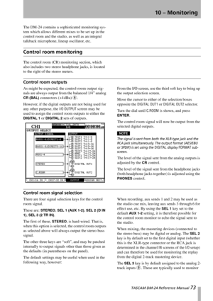 Page 73 TASCAM DM-24 Reference Manual 73
10 – Monitoring
The DM-24 contains a sophisticated monitoring sys-
tem which allows different mixes to be set up in the 
control room and the studio, as well as an integral 
talkback microphone, lineup oscillator, etc.
Control room monitoring
The control room (CR) monitoring section, which 
also includes two stereo headphone jacks, is located 
to the right of the stereo meters.
Control room outputs
As might be expected, the control-room output sig-
nals are always output...