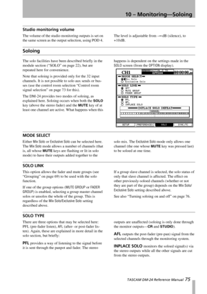 Page 7510 – Monitoring—Soloing
 TASCAM DM-24 Reference Manual 75
Studio monitoring volume
The volume of the studio monitoring outputs is set on 
the same screen as the output selection, using POD 4. The level is adjustable from –∞dB (silence), to 
+10 dB.
Soloing
The solo facilities have been described briefly in the 
module section (“SOLO” on page 22), but are 
repeated here for convenience.
Note that soloing is provided only for the 32 input 
channels. It is not possible to solo aux sends or bus-
ses (use the...