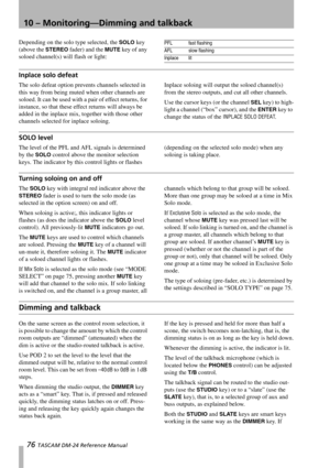 Page 7610 – Monitoring—Dimming and talkback
76 TASCAM DM-24 Reference Manual
Depending on the solo type selected, the SOLO key 
(above the 
STEREO fader) and the MUTE key of any 
soloed channel(s) will flash or light:
Inplace solo defeat
The solo defeat option prevents channels selected in 
this way from being muted when other channels are 
soloed. It can be used with a pair of effect returns, for 
instance, so that these effect returns will always be 
added in the inplace mix, together with those other...