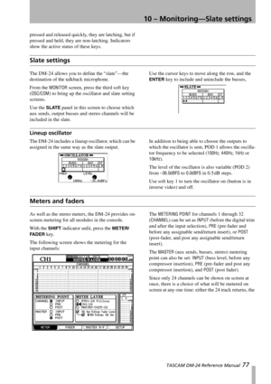 Page 7710 – Monitoring—Slate settings
 TASCAM DM-24 Reference Manual 77
pressed and released quickly, they are latching, but if 
pressed and held, they are non-latching. Indicators 
show the active status of these keys.
Slate settings
The DM-24 allows you to define the “slate”—the 
destination of the talkback microphone.
From the 
MONITOR screen, press the third soft key 
(
OSC/COM) to bring up the oscillator and slate setting 
screens.
Use the 
SLATE panel in this screen to choose which 
aux sends, output...