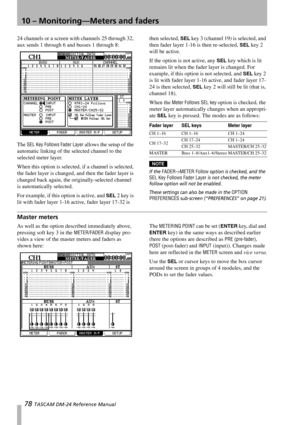 Page 7810 – Monitoring—Meters and faders
78 TASCAM DM-24 Reference Manual
24 channels or a screen with channels 25 through 32, 
aux sends 1 through 6 and busses 1 through 8:
The 
SEL Key Follows Fader Layer allows the setup of the 
automatic linking of the selected channel to the 
selected meter layer.
When this option is selected, if a channel is selected, 
the fader layer is changed, and then the fader layer is 
changed back again, the originally-selected channel 
is automatically selected. 
For example, if...