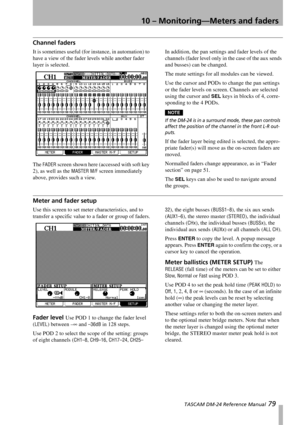 Page 7910 – Monitoring—Meters and faders
 TASCAM DM-24 Reference Manual 79
Channel faders
It is sometimes useful (for instance, in automation) to 
have a view of the fader levels while another fader 
layer is selected.
The 
FADER screen shown here (accessed with soft key 
2), as well as the 
MASTER M/F screen immediately 
above, provides such a view.In addition, the pan settings and fader levels of the 
channels (fader level only in the case of the aux sends 
and busses) can be changed.
The mute settings for...