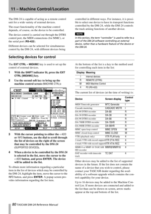 Page 8080 TASCAM DM-24 Reference Manual
11 – Machine Control/Location
The DM-24 is capable of acting as a remote control 
unit for a wide variety of external devices. 
The exact functionality of the machine control 
depends, of course, on the device to be controlled.
The device control is carried out through the DTRS 
control port, the MIDI connections (for MMC), or 
the serial port (
RS-422).
Different devices can be selected for simultaneous 
control by the DM-24, with different devices being controlled in...