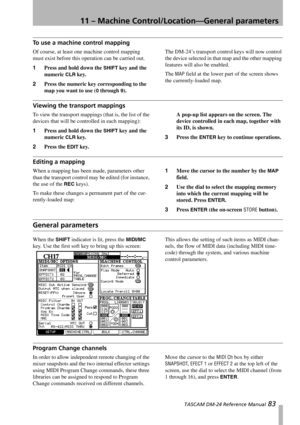 Page 8311 – Machine Control/Location—General parameters
 TASCAM DM-24 Reference Manual 83
To use a machine control mapping
Of course, at least one machine control mapping 
must exist before this operation can be carried out.
1Press and hold down the 
SHIFT key and the 
numeric 
CLR key.
2Press the numeric key corresponding to the 
map you want to use (
0 through 9).The DM-24’s transport control keys will now control 
the device selected in that map and the other mapping 
features will also be enabled.
The 
MAP...