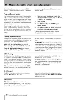 Page 8411 – Machine Control/Location—General parameters
84 TASCAM DM-24 Reference Manual
Each of these libraries must use a separate MIDI 
channel. A popup message is displayed if an attempt is made to assign the same MIDI channel to more 
than one library.
Program Change values
This setting allows a given Program Change number 
to be associated with a particular library entry. This 
means that there does not have to be an exact match 
between, say, a particular synthesizer patch number 
and number of the...