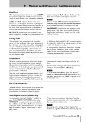 Page 8511 – Machine Control/Location—Location memories
 TASCAM DM-24 Reference Manual 85
Play Mode
This function determines the way in which the PLAY 
key works in conjunction with the location facilities. 
There are three settings:, 
Auto, Deferred and Immediate.
AUTO The PLAY indicator flashes as the unit is 
locating to a location point. When the location point 
is reached, playback starts automatically. However, if 
the 
PLAY key is pressed before the location point is 
reached, the unit stops locating and...