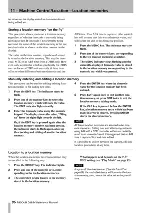 Page 8611 – Machine Control/Location—Location memories
86 TASCAM DM-24 Reference Manual
be shown on the display when location memories are 
being edited, etc.
Storing a location memory “on the fly”
This procedure allows you to set a location memory, 
regardless of whether timecode is currently being 
received or not. If timecode is not currently being 
received, the value of the location memory is the last 
received value as shown on the time counter on the 
display.
The value on the time counter, regardless of...